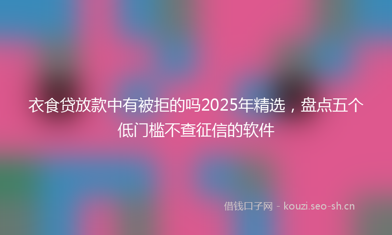 衣食贷放款中有被拒的吗2025年精选，盘点五个低门槛不查征信的软件
