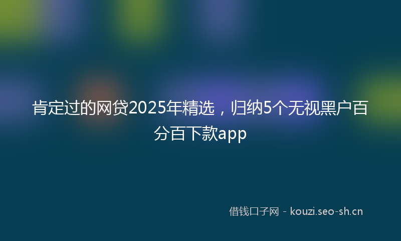 肯定过的网贷2025年精选，归纳5个无视黑户百分百下款app
