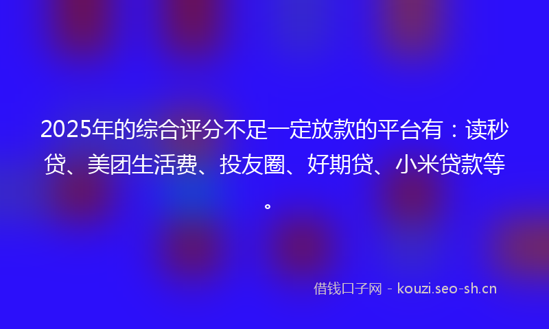 2025年的综合评分不足一定放款的平台有：读秒贷、美团生活费、投友圈、好期贷、小米贷款等。