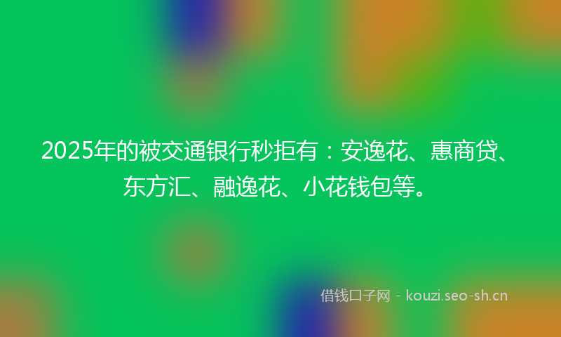 2025年的被交通银行秒拒有：安逸花、惠商贷、东方汇、融逸花、小花钱包等。