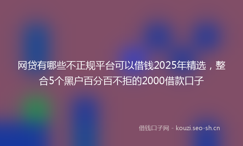 网贷有哪些不正规平台可以借钱2025年精选，整合5个黑户百分百不拒的2000借款口子