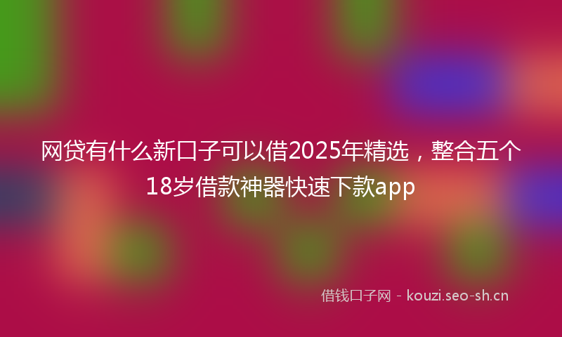 网贷有什么新口子可以借2025年精选，整合五个18岁借款神器快速下款app