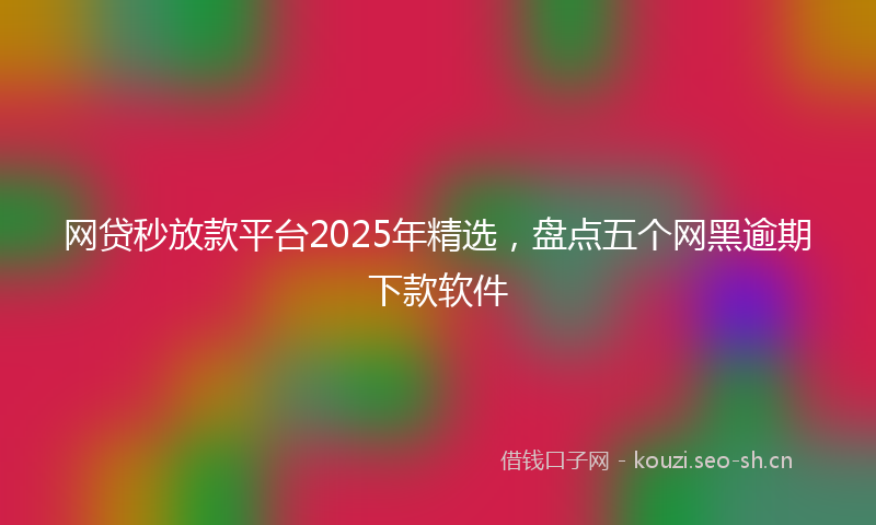 网贷秒放款平台2025年精选，盘点五个网黑逾期下款软件