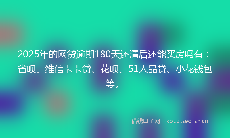 2025年的网贷逾期180天还清后还能买房吗有：省呗、维信卡卡贷、花呗、51人品贷、小花钱包等。