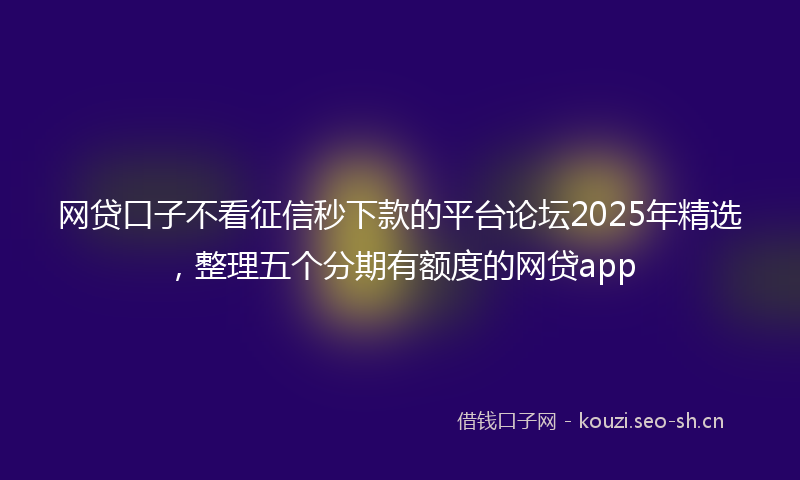 网贷口子不看征信秒下款的平台论坛2025年精选，整理五个分期有额度的网贷app