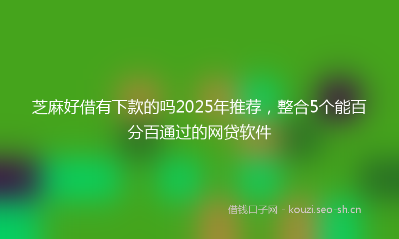 芝麻好借有下款的吗2025年推荐，整合5个能百分百通过的网贷软件