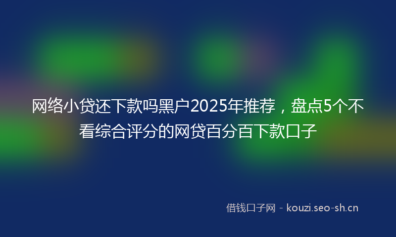 网络小贷还下款吗黑户2025年推荐，盘点5个不看综合评分的网贷百分百下款口子