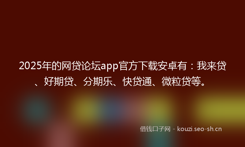 2025年的网贷论坛app官方下载安卓有：我来贷、好期贷、分期乐、快贷通、微粒贷等。