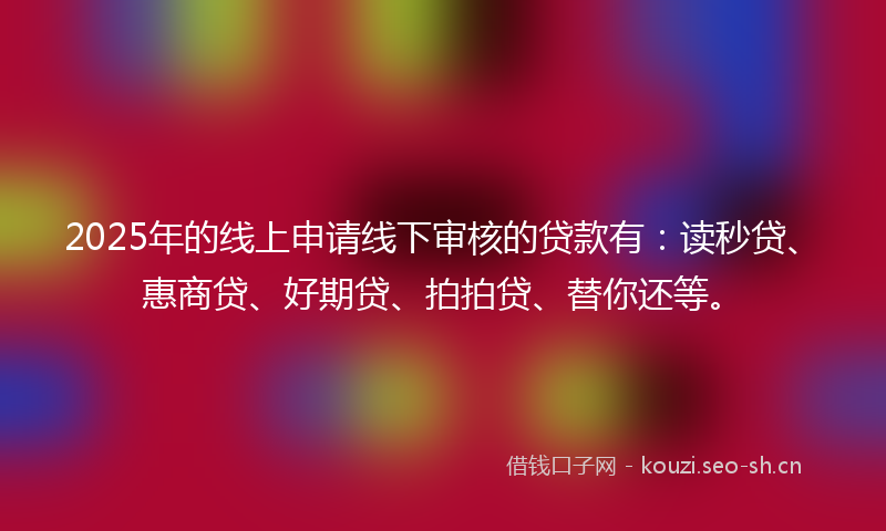 2025年的线上申请线下审核的贷款有：读秒贷、惠商贷、好期贷、拍拍贷、替你还等。