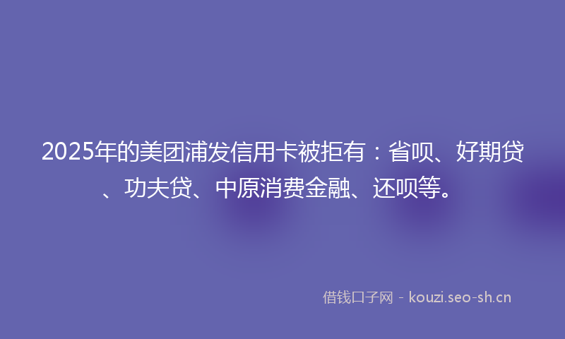 2025年的美团浦发信用卡被拒有：省呗、好期贷、功夫贷、中原消费金融、还呗等。