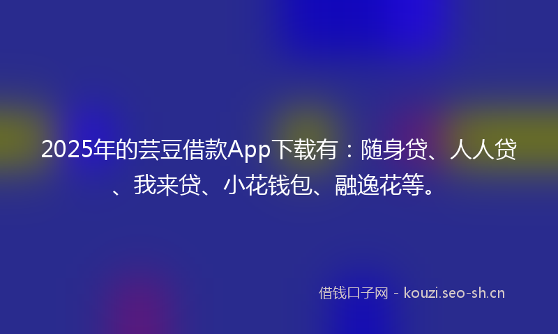 2025年的芸豆借款App下载有：随身贷、人人贷、我来贷、小花钱包、融逸花等。