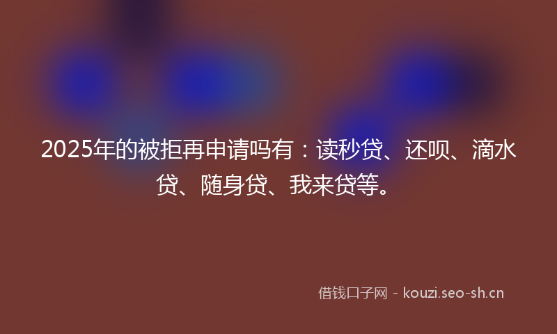 2025年的被拒再申请吗有：读秒贷、还呗、滴水贷、随身贷、我来贷等。