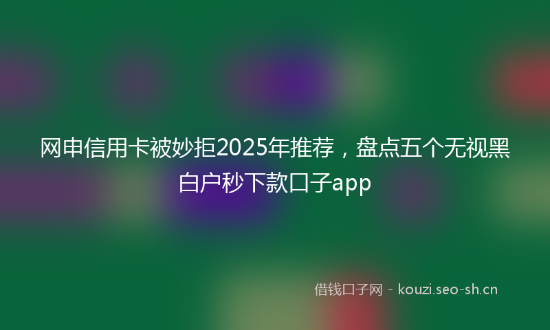 网申信用卡被妙拒2025年推荐，盘点五个无视黑白户秒下款口子app
