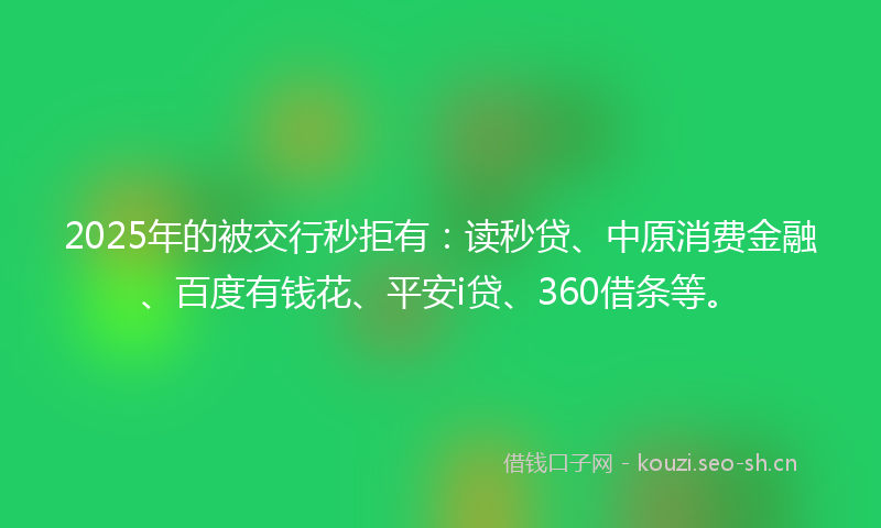 2025年的被交行秒拒有：读秒贷、中原消费金融、百度有钱花、平安i贷、360借条等。