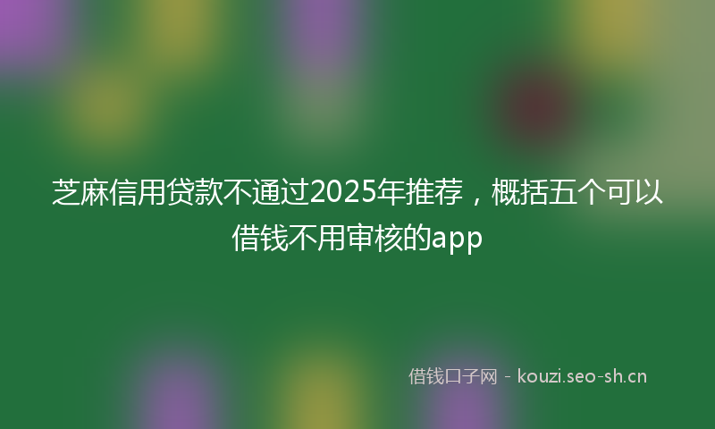 芝麻信用贷款不通过2025年推荐，概括五个可以借钱不用审核的app