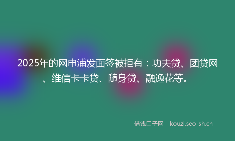 2025年的网申浦发面签被拒有：功夫贷、团贷网、维信卡卡贷、随身贷、融逸花等。