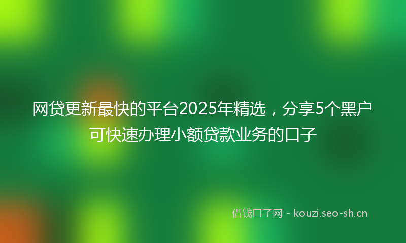 网贷更新最快的平台2025年精选，分享5个黑户可快速办理小额贷款业务的口子