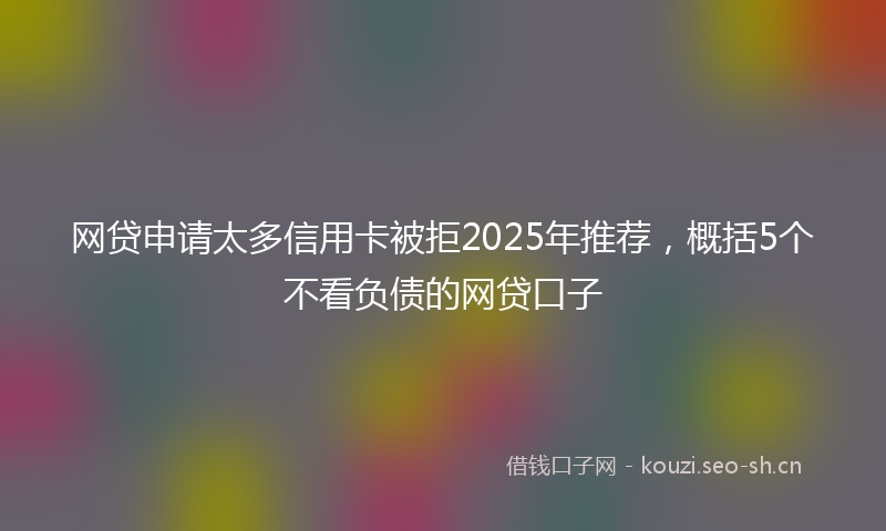 网贷申请太多信用卡被拒2025年推荐，概括5个不看负债的网贷口子