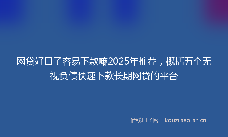 网贷好口子容易下款嘛2025年推荐，概括五个无视负债快速下款长期网贷的平台
