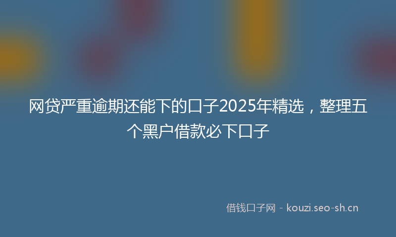 网贷严重逾期还能下的口子2025年精选，整理五个黑户借款必下口子