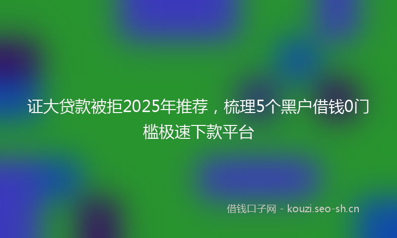 证大贷款被拒2025年推荐，梳理5个黑户借钱0门槛极速下款平台