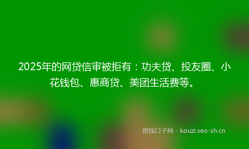 2025年的网贷信审被拒有：功夫贷、投友圈、小花钱包、惠商贷、美团生活费等。