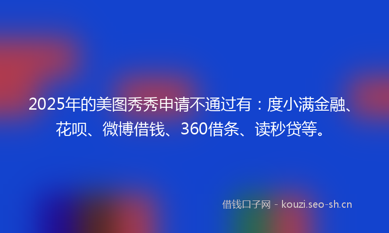 2025年的美图秀秀申请不通过有：度小满金融、花呗、微博借钱、360借条、读秒贷等。
