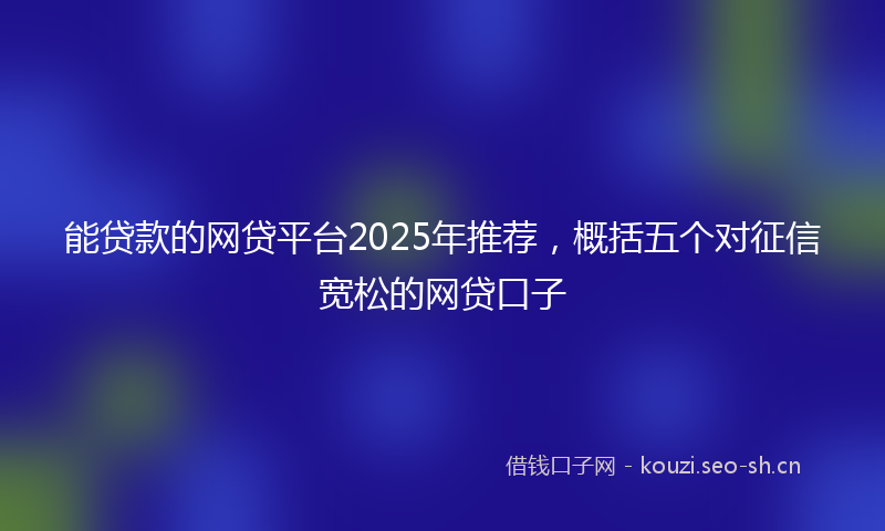 能贷款的网贷平台2025年推荐，概括五个对征信宽松的网贷口子