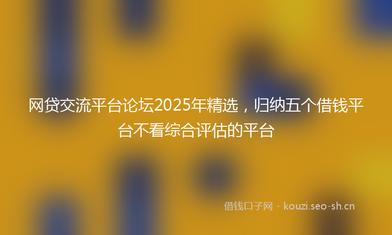 网贷交流平台论坛2025年精选，归纳五个借钱平台不看综合评估的平台