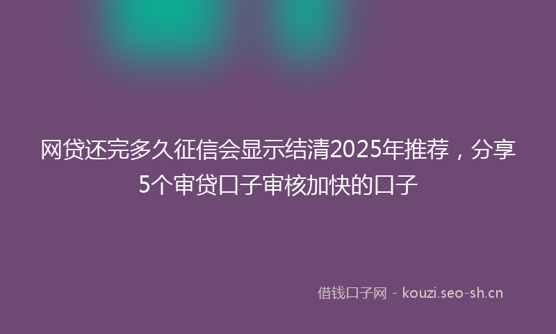 网贷还完多久征信会显示结清2025年推荐，分享5个审贷口子审核加快的口子