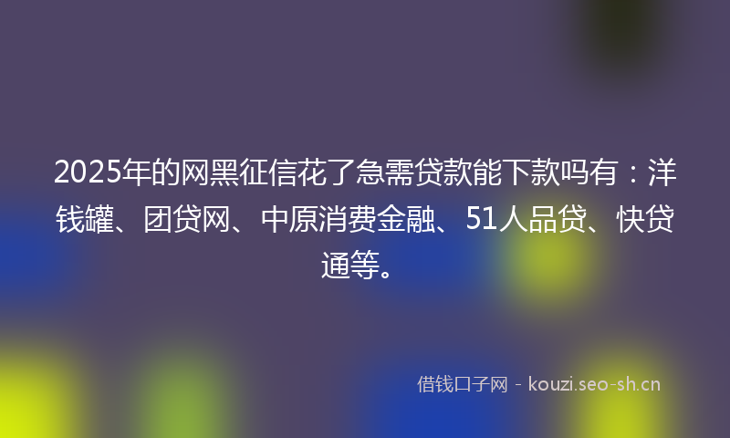 2025年的网黑征信花了急需贷款能下款吗有：洋钱罐、团贷网、中原消费金融、51人品贷、快贷通等。