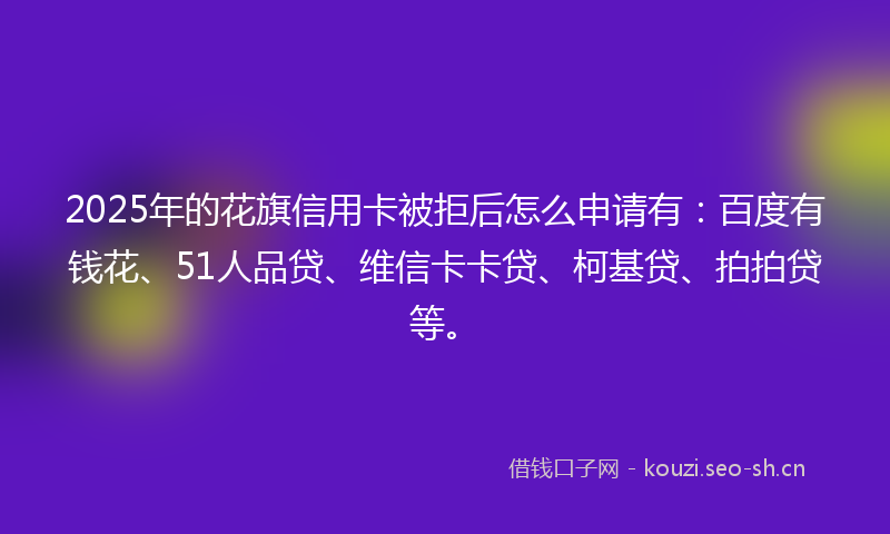 2025年的花旗信用卡被拒后怎么申请有：百度有钱花、51人品贷、维信卡卡贷、柯基贷、拍拍贷等。