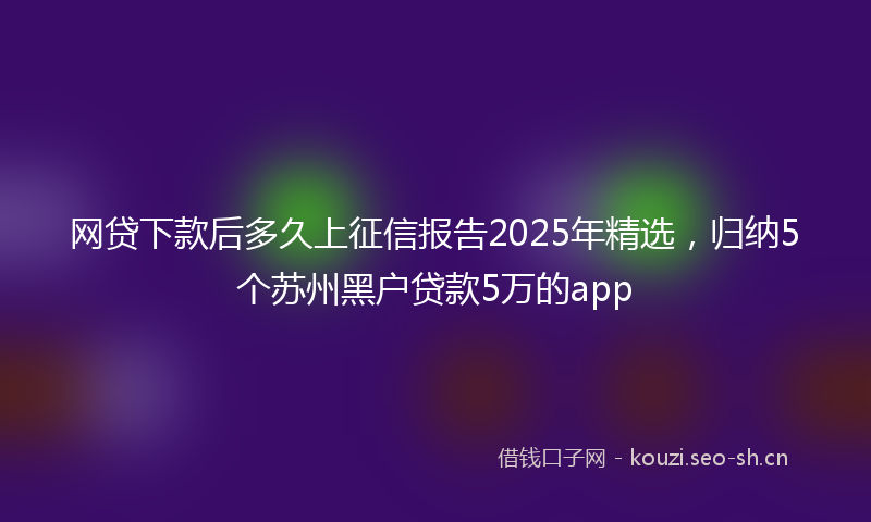 网贷下款后多久上征信报告2025年精选,归纳5个苏州黑户贷款5万的app
