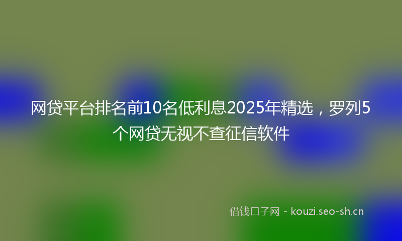 网贷平台排名前10名低利息2025年精选，罗列5个网贷无视不查征信软件