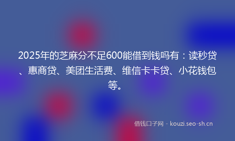 2025年的芝麻分不足600能借到钱吗有：读秒贷、惠商贷、美团生活费、维信卡卡贷、小花钱包等。