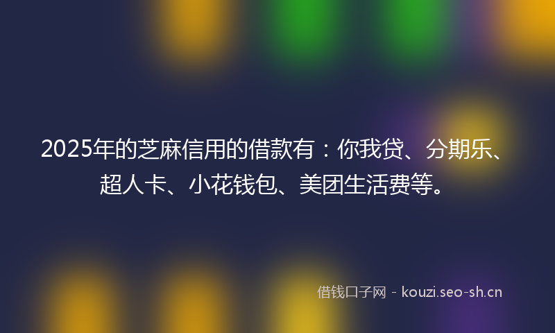 2025年的芝麻信用的借款有：你我贷、分期乐、超人卡、小花钱包、美团生活费等。