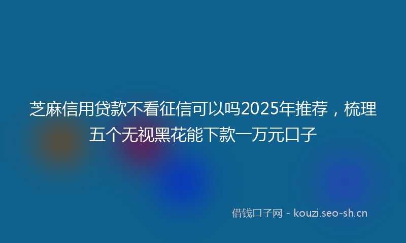 芝麻信用贷款不看征信可以吗2025年推荐，梳理五个无视黑花能下款一万元口子