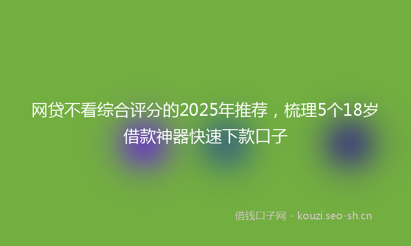 网贷不看综合评分的2025年推荐，梳理5个18岁借款神器快速下款口子