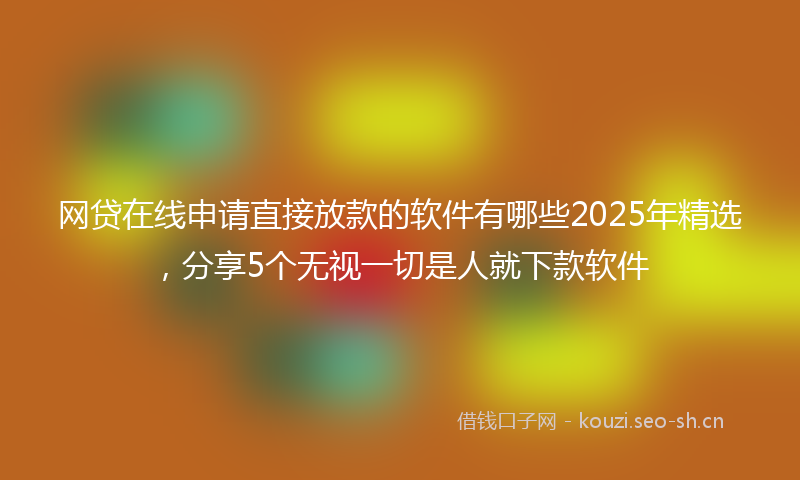 网贷在线申请直接放款的软件有哪些2025年精选，分享5个无视一切是人就下款软件