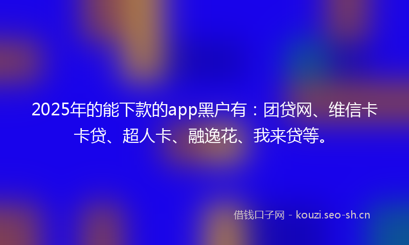 2025年的能下款的app黑户有：团贷网、维信卡卡贷、超人卡、融逸花、我来贷等。