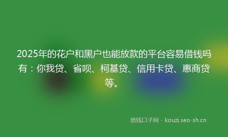 2025年的花户和黑户也能放款的平台容易借钱吗有：你我贷、省呗、柯基贷、信用卡贷、惠商贷等。