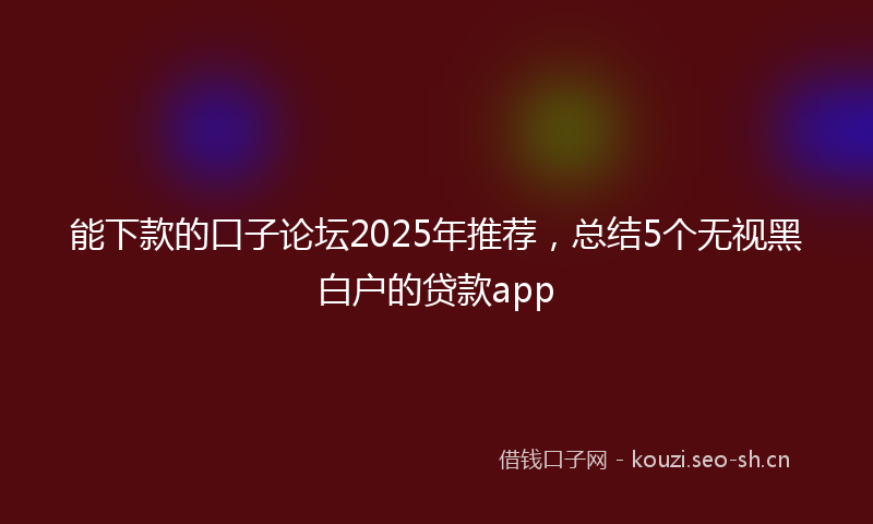 能下款的口子论坛2025年推荐，总结5个无视黑白户的贷款app