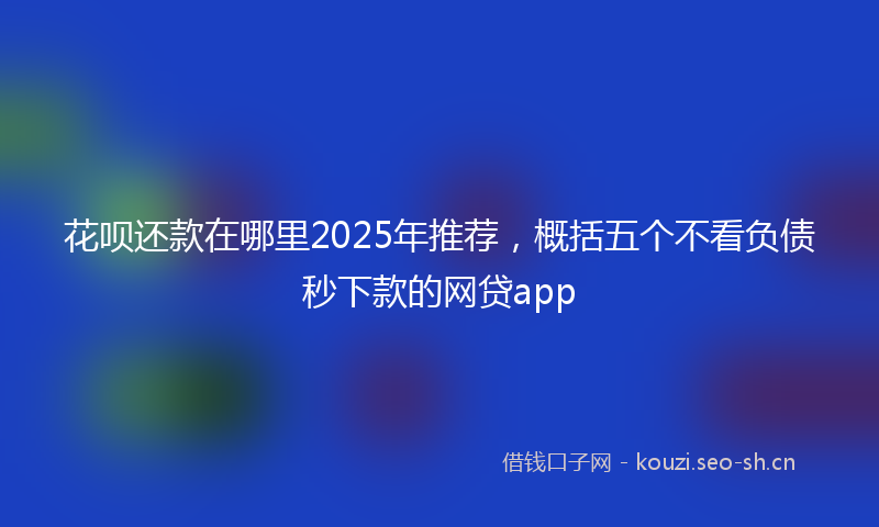 花呗还款在哪里2025年推荐，概括五个不看负债秒下款的网贷app