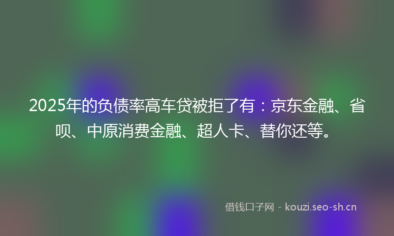 2025年的负债率高车贷被拒了有:京东金融、省呗、中原消费金融、超人卡、替你还等。