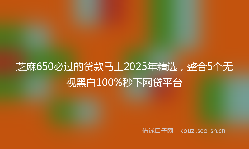 芝麻650必过的贷款马上2025年精选,整合5个无视黑白100%秒下网贷平台
