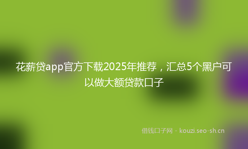花薪贷app官方下载2025年推荐，汇总5个黑户可以做大额贷款口子