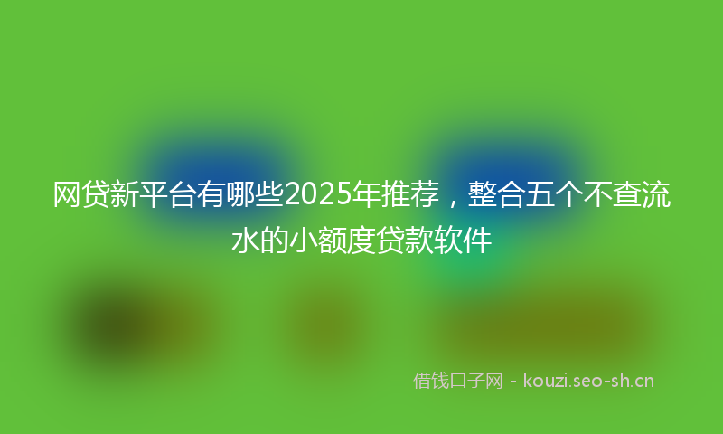 网贷新平台有哪些2025年推荐，整合五个不查流水的小额度贷款软件