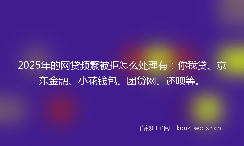 2025年的网贷频繁被拒怎么处理有：你我贷、京东金融、小花钱包、团贷网、还呗等。