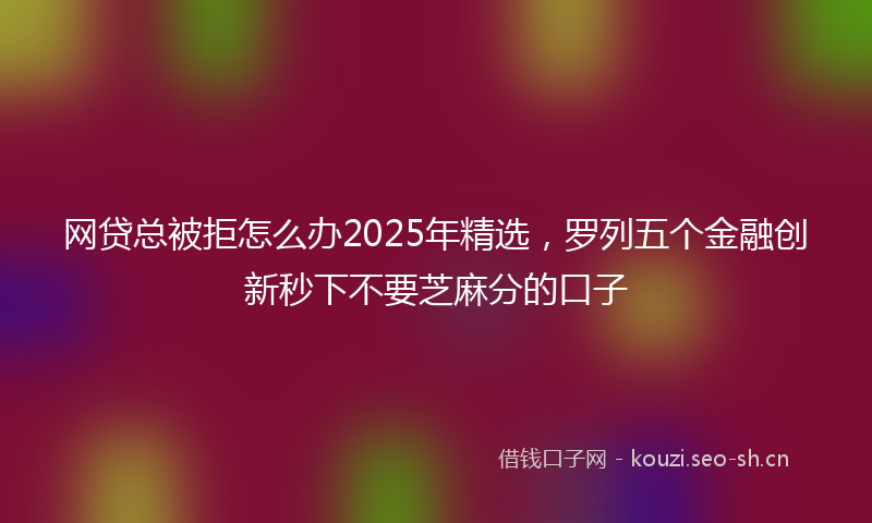 网贷总被拒怎么办2025年精选，罗列五个金融创新秒下不要芝麻分的口子