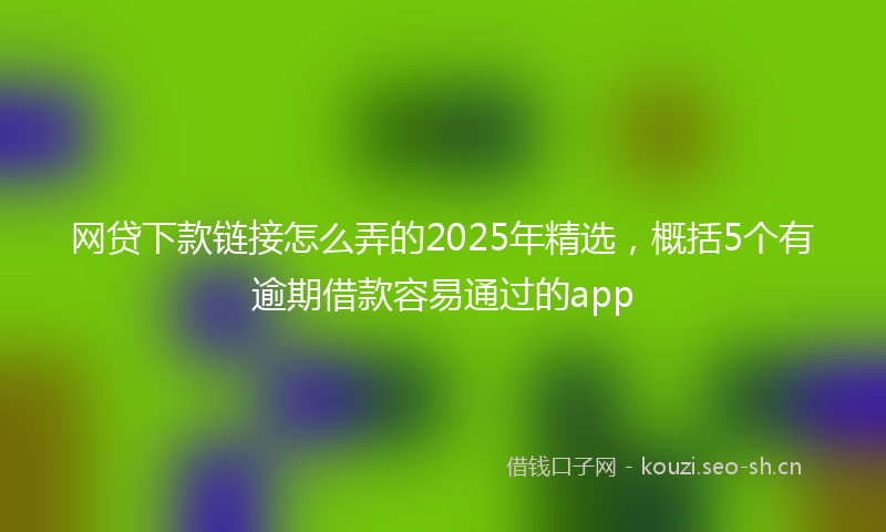 网贷下款链接怎么弄的2025年精选，概括5个有逾期借款容易通过的app